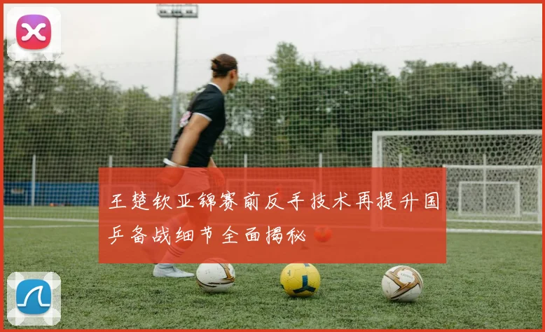 王楚钦亚锦赛前反手技术再提升国乒备战细节全面揭秘