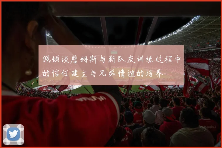 佩顿谈詹姆斯与新队友训练过程中的信任建立与兄弟情谊的培养