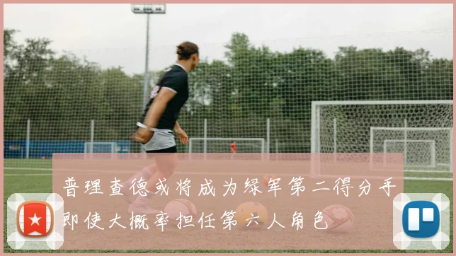 普理查德或将成为绿军第二得分手即使大概率担任第六人角色