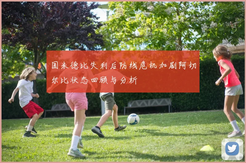 国米德比失利后防线危机加剧阿切尔比状态回顾与分析