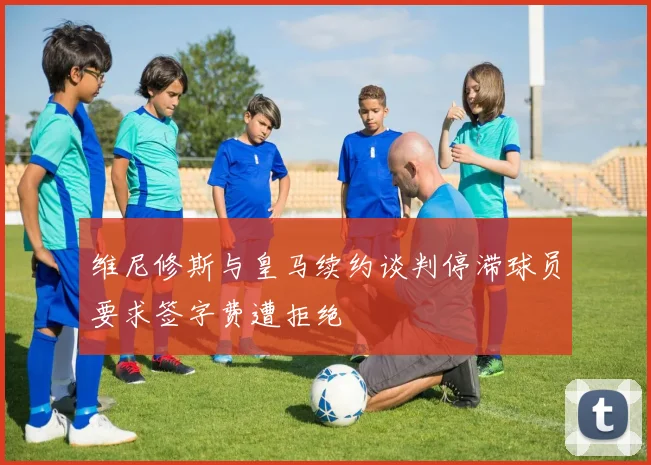 维尼修斯与皇马续约谈判停滞球员要求签字费遭拒绝
