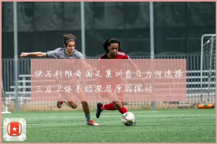 伊万科维奇国足集训首日为何选择三后卫体系的深层原因探讨