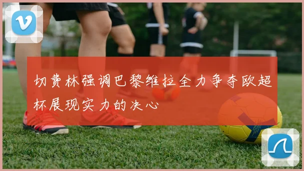 切费林强调巴黎维拉全力争夺欧超杯展现实力的决心
