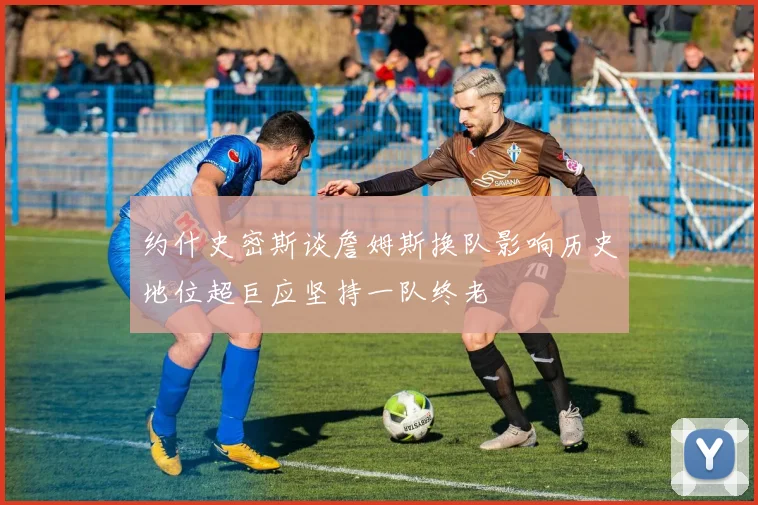约什史密斯谈詹姆斯换队影响历史地位超巨应坚持一队终老