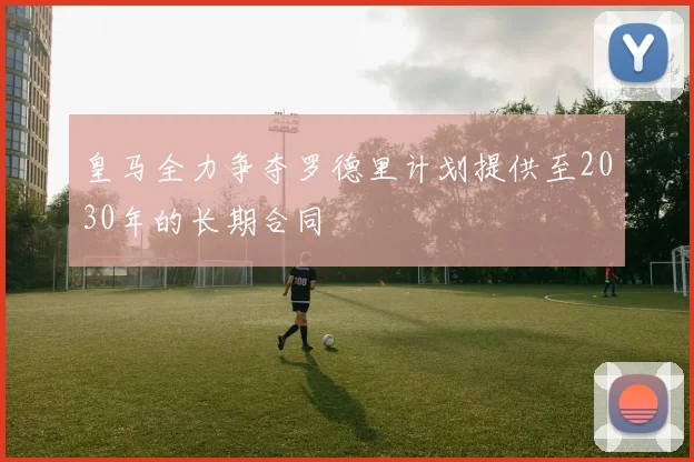 皇马全力争夺罗德里计划提供至2030年的长期合同