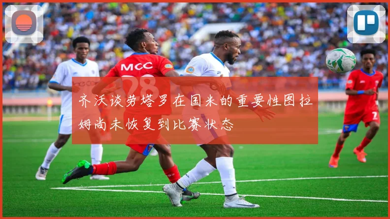 齐沃谈劳塔罗在国米的重要性图拉姆尚未恢复到比赛状态