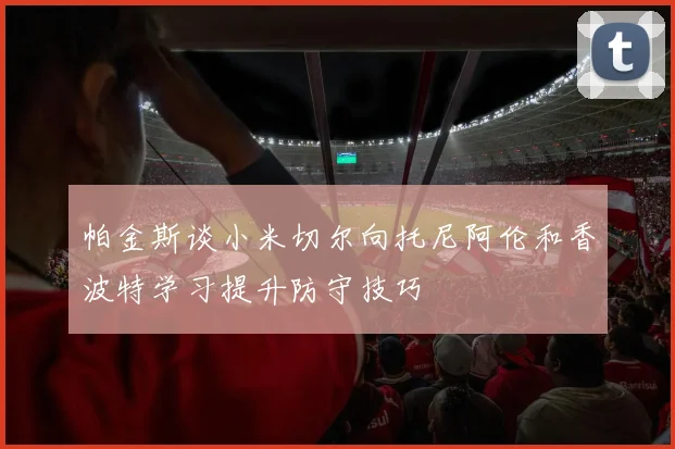 帕金斯谈小米切尔向托尼阿伦和香波特学习提升防守技巧
