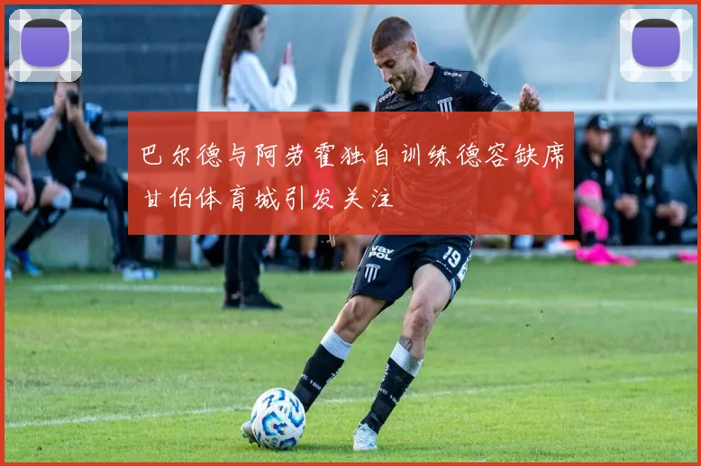 巴尔德与阿劳霍独自训练德容缺席甘伯体育城引发关注